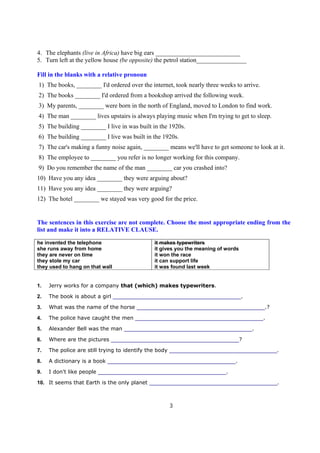 4. The elephants (live in Africa) have big ears ___________________________
5. Turn left at the yellow house (be opposite) the petrol station________________

Fill in the blanks with a relative pronoun
1) The books, ________ I'd ordered over the internet, took nearly three weeks to arrive.
2) The books ________ I'd ordered from a bookshop arrived the following week.
3) My parents, ________ were born in the north of England, moved to London to find work.
4) The man ________ lives upstairs is always playing music when I'm trying to get to sleep.
5) The building ________ I live in was built in the 1920s.
6) The building ________ I live was built in the 1920s.
7) The car's making a funny noise again, ________ means we'll have to get someone to look at it.
8) The employee to ________ you refer is no longer working for this company.
9) Do you remember the name of the man ________ car you crashed into?
10) Have you any idea ________ they were arguing about?
11) Have you any idea ________ they were arguing?
12) The hotel ________ we stayed was very good for the price.


The sentences in this exercise are not complete. Choose the most appropriate ending from the
list and make it into a RELATIVE CLAUSE.

he invented the telephone                     it makes typewriters
she runs away from home                       it gives you the meaning of words
they are never on time                        it won the race
they stole my car                             it can support life
they used to hang on that wall                it was found last week


1.   Jerry works for a company that (which) makes typewriters.

2.   The book is about a girl ____________________________________________.

3.   What was the name of the horse ____________________________________________.?

4.   The police have caught the men ____________________________________________.

5.   Alexander Bell was the man ____________________________________________.

6.   Where are the pictures ____________________________________________?

7.   The police are still trying to identify the body _____________________________________.

8.   A dictionary is a book ____________________________________________.

9.   I don't like people ____________________________________________.

10. It seems that Earth is the only planet ____________________________________________.



                                                    3
 