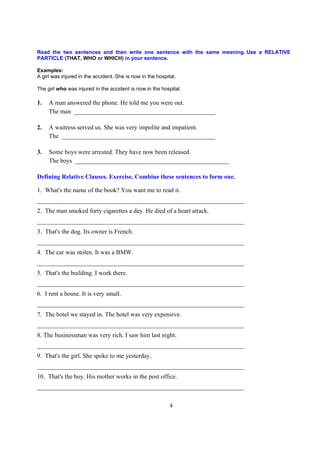 Read the two sentences and then write one sentence with the same meaning. Use a RELATIVE
PARTICLE (THAT, WHO or WHICH) in your sentence.

Examples:
A girl was injured in the accident. She is now in the hospital.

The girl who was injured in the accident is now in the hospital.

1.   A man answered the phone. He told me you were out.
     The man _____________________________________________

2.   A waitress served us. She was very impolite and impatient.
     The _________________________________________________

3.   Some boys were arrested. They have now been released.
     The boys _________________________________________________

Defining Relative Clauses. Exercise. Combine these sentences to form one.

1. What's the name of the book? You want me to read it.
__________________________________________________________________
2. The man smoked forty cigarettes a day. He died of a heart attack.
__________________________________________________________________
3. That's the dog. Its owner is French.
__________________________________________________________________
4. The car was stolen. It was a BMW.
__________________________________________________________________
5. That's the building. I work there.
__________________________________________________________________
6. I rent a house. It is very small.
__________________________________________________________________
7. The hotel we stayed in. The hotel was very expensive.
__________________________________________________________________
8. The businessman was very rich. I saw him last night.
__________________________________________________________________
9. That's the girl. She spoke to me yesterday.
__________________________________________________________________
10. That's the boy. His mother works in the post office.
__________________________________________________________________

                                                            4
 
