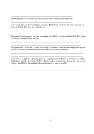 __________________________________________________________________
The local market sells excellent local produce. It is a two-minute walk from my flat.
__________________________________________________________________
In my study there are doors leading to a balcony. The balcony overlooks the street. You can see a
long way in both directions from my balcony.
____________________________________________________________________________
____________________________________________________________________________
The price of flats in this area has risen a great deal since 1998. I bought my flat in 1998. This means
I could make money if I sold my flat.
___________________________________________________________________________
___________________________________________________________________________
The government carried out a census. According to the census there are more people moving into
the area. This makes me think that the council should invest more money here.
______________________________________________________________________________
______________________________________________________________________________
I once wanted to apply for a property grant, so I rang the council and spoke to a woman. She told me
that I should go to the local council offices. I could pick up an application form at the local council
offices. I should fill in the application form and return it as soon as possible
_____________________________________________________________________________
______________________________________________________________________________
__________________________________________________________________




                                                     6
 