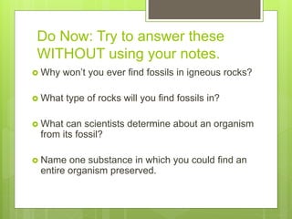 Do Now: Try to answer these
WITHOUT using your notes.
 Why won’t you ever find fossils in igneous rocks?
 What type of rocks will you find fossils in?
 What can scientists determine about an organism
from its fossil?
 Name one substance in which you could find an
entire organism preserved.
 