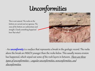 Unconformities
- An unconformity is a surface that represents a break in the geologic record. The rocks
above the break are MUCH younger than the rocks below. This usually means erosion
has happened, which wiped out some of the rock layers in between. There are three
types of unconformities – angular unconformities, nonconformities, and
disconformities.
This is not natural. The rocks on the
bottom are curved and are igneous. The
ones of the bottom are sedimentary and
straight. Clearly something happened
here! But what?
 