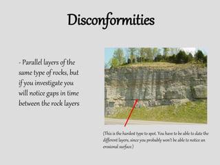 Disconformities
- Parallel layers of the
same type of rocks, but
if you investigate you
will notice gaps in time
between the rock layers
(This is the hardest type to spot. You have to be able to date the
different layers, since you probably won’t be able to notice an
erosional surface.)
 