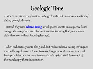 - Prior to the discovery of radioactivity, geologists had no accurate method of
dating geological events.
Geologic Time
- Instead, they used relative dating, which placed events in a sequence based
on logical assumptions and observations (like knowing that your mom is
older than you without knowing her age).
- When radioactivity came along, it didn’t replace relative dating techniques;
it actually supplemented them. To make things more streamlined, several
basic principles or rules were developed and applied. We’ll learn each of
these and apply them this semester.
 
