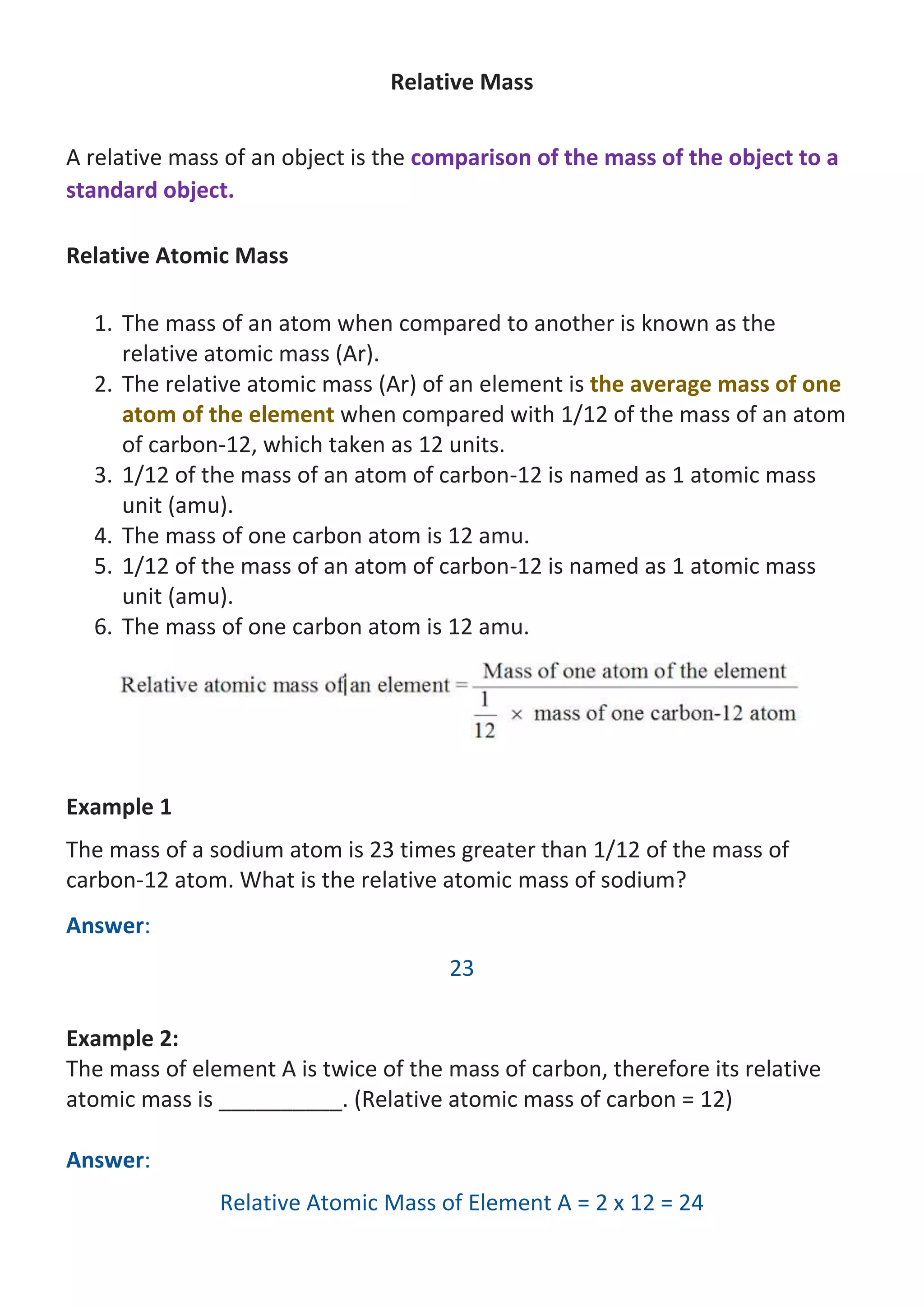 Relative Mass
A relative mass of an object is the comparison of the mass of the object to a
standard object.
Relative Atomic Mass
1. The mass of an atom when compared to another is known as the
relative atomic mass (Ar).
2. The relative atomic mass (Ar) of an element is the average mass of one
atom of the element when compared with 1/12 of the mass of an atom
of carbon-12, which taken as 12 units.
3. 1/12 of the mass of an atom of carbon-12 is named as 1 atomic mass
unit (amu).
4. The mass of one carbon atom is 12 amu.
5. 1/12 of the mass of an atom of carbon-12 is named as 1 atomic mass
unit (amu).
6. The mass of one carbon atom is 12 amu.

Example 1
The mass of a sodium atom is 23 times greater than 1/12 of the mass of
carbon-12 atom. What is the relative atomic mass of sodium?
Answer:
23
Example 2:
The mass of element A is twice of the mass of carbon, therefore its relative
atomic mass is __________. (Relative atomic mass of carbon = 12)
Answer:
Relative Atomic Mass of Element A = 2 x 12 = 24

 