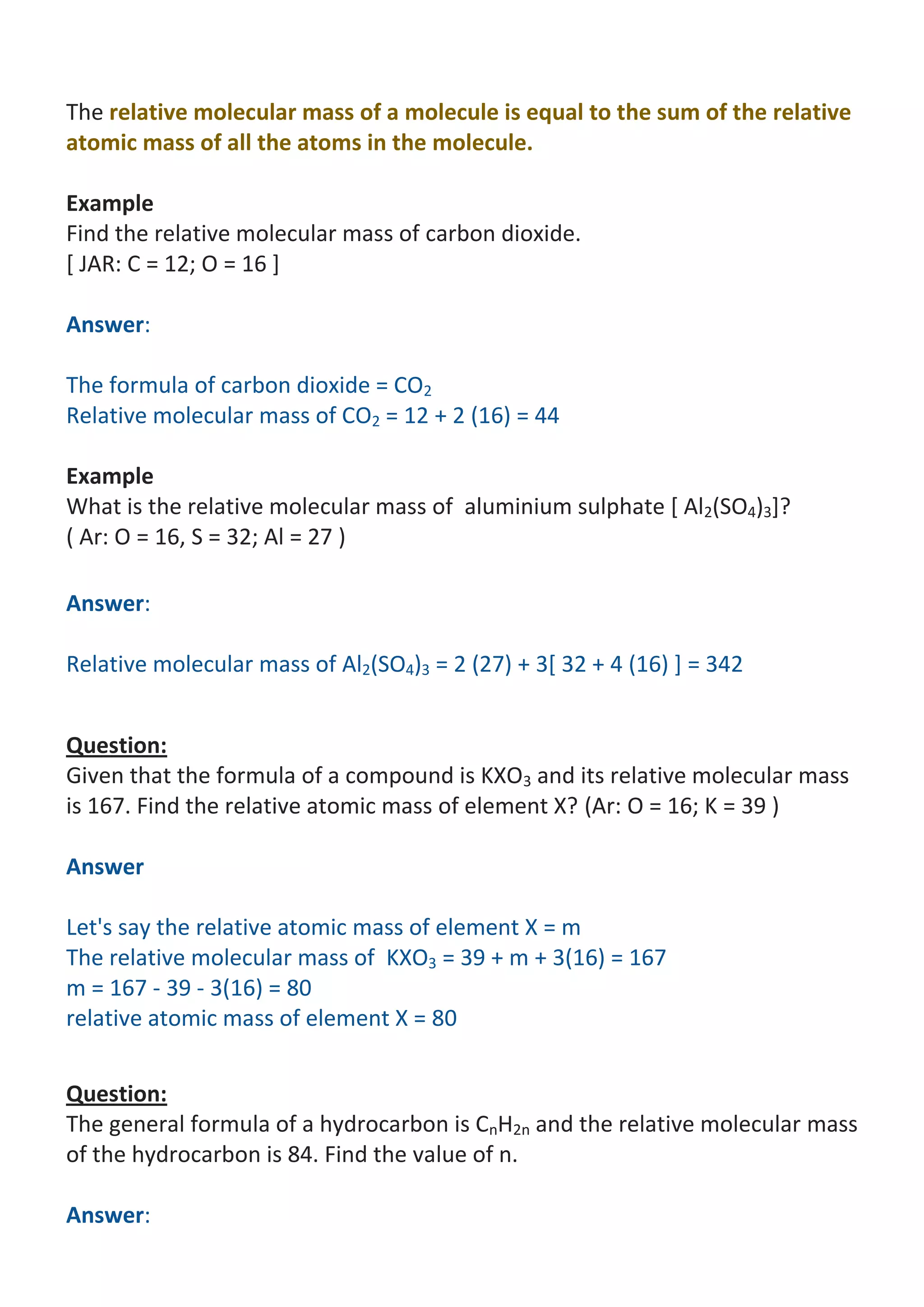 The relative molecular mass of a molecule is equal to the sum of the relative
atomic mass of all the atoms in the molecule.
Example
Find the relative molecular mass of carbon dioxide.
[ JAR: C = 12; O = 16 ]
Answer:
The formula of carbon dioxide = CO2
Relative molecular mass of CO2 = 12 + 2 (16) = 44
Example
What is the relative molecular mass of aluminium sulphate [ Al2(SO4)3]?
( Ar: O = 16, S = 32; Al = 27 )
Answer:
Relative molecular mass of Al2(SO4)3 = 2 (27) + 3[ 32 + 4 (16) ] = 342
Question:
Given that the formula of a compound is KXO3 and its relative molecular mass
is 167. Find the relative atomic mass of element X? (Ar: O = 16; K = 39 )
Answer
Let's say the relative atomic mass of element X = m
The relative molecular mass of KXO3 = 39 + m + 3(16) = 167
m = 167 - 39 - 3(16) = 80
relative atomic mass of element X = 80
Question:
The general formula of a hydrocarbon is CnH2n and the relative molecular mass
of the hydrocarbon is 84. Find the value of n.
Answer:

 
