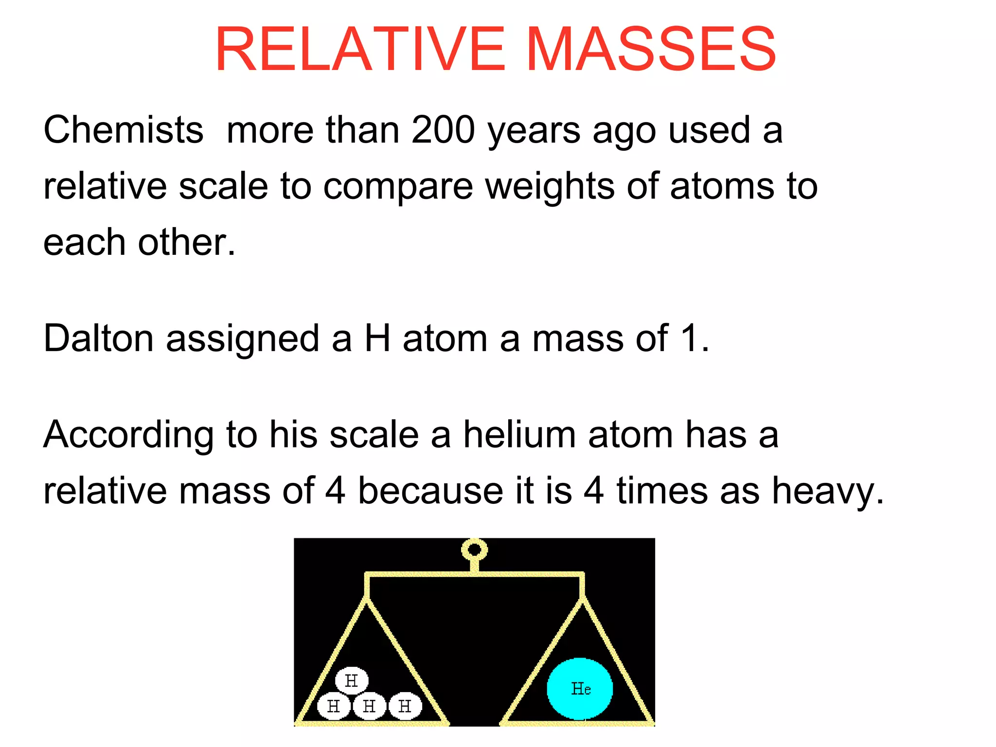 RELATIVE MASSES
Chemists more than 200 years ago used a
relative scale to compare weights of atoms to
each other.
Dalton assigned a H atom a mass of 1.
According to his scale a helium atom has a
relative mass of 4 because it is 4 times as heavy.
 