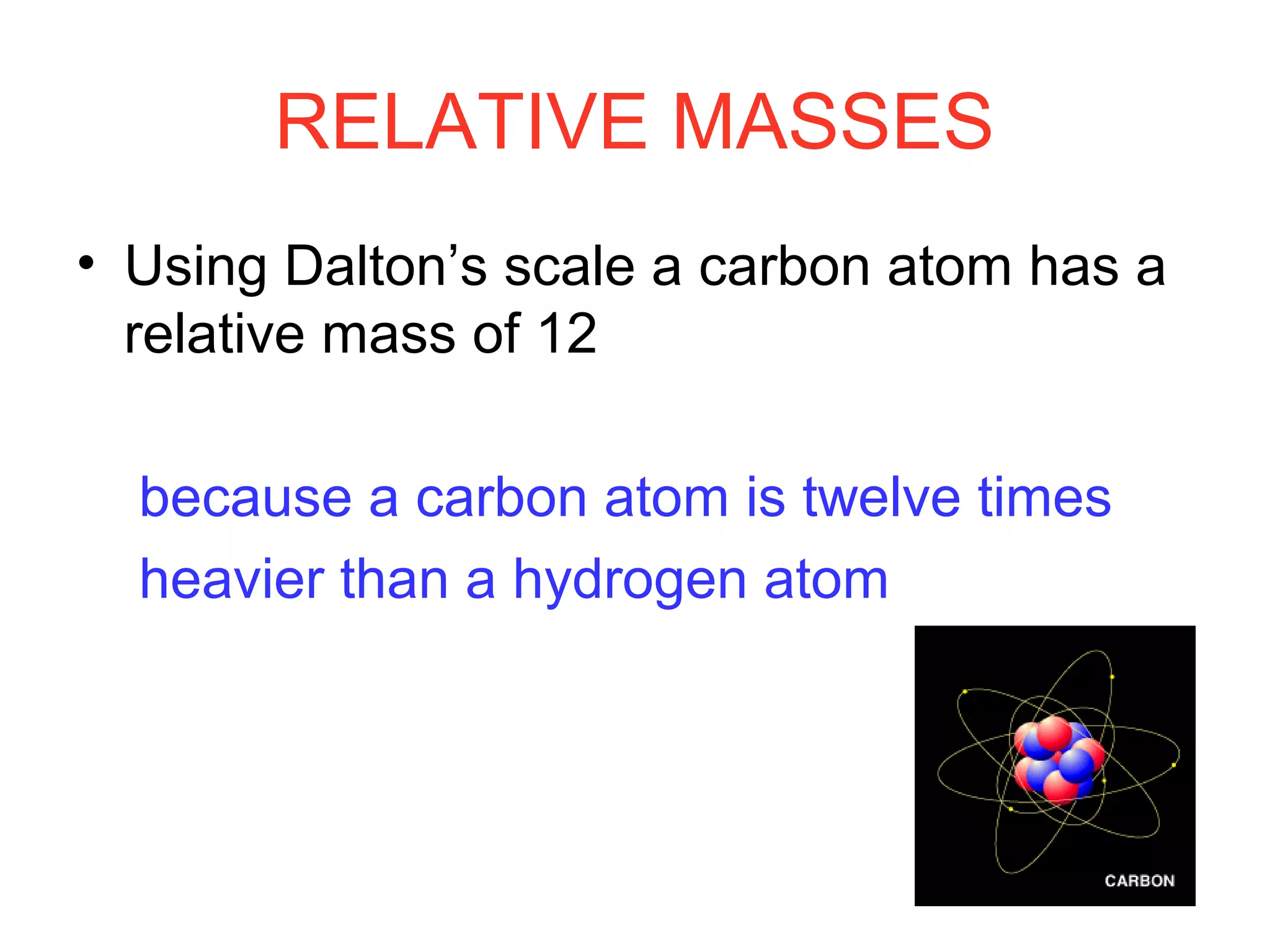 RELATIVE MASSES
• Using Dalton’s scale a carbon atom has a
relative mass of 12
because a carbon atom is twelve times
heavier than a hydrogen atom
 