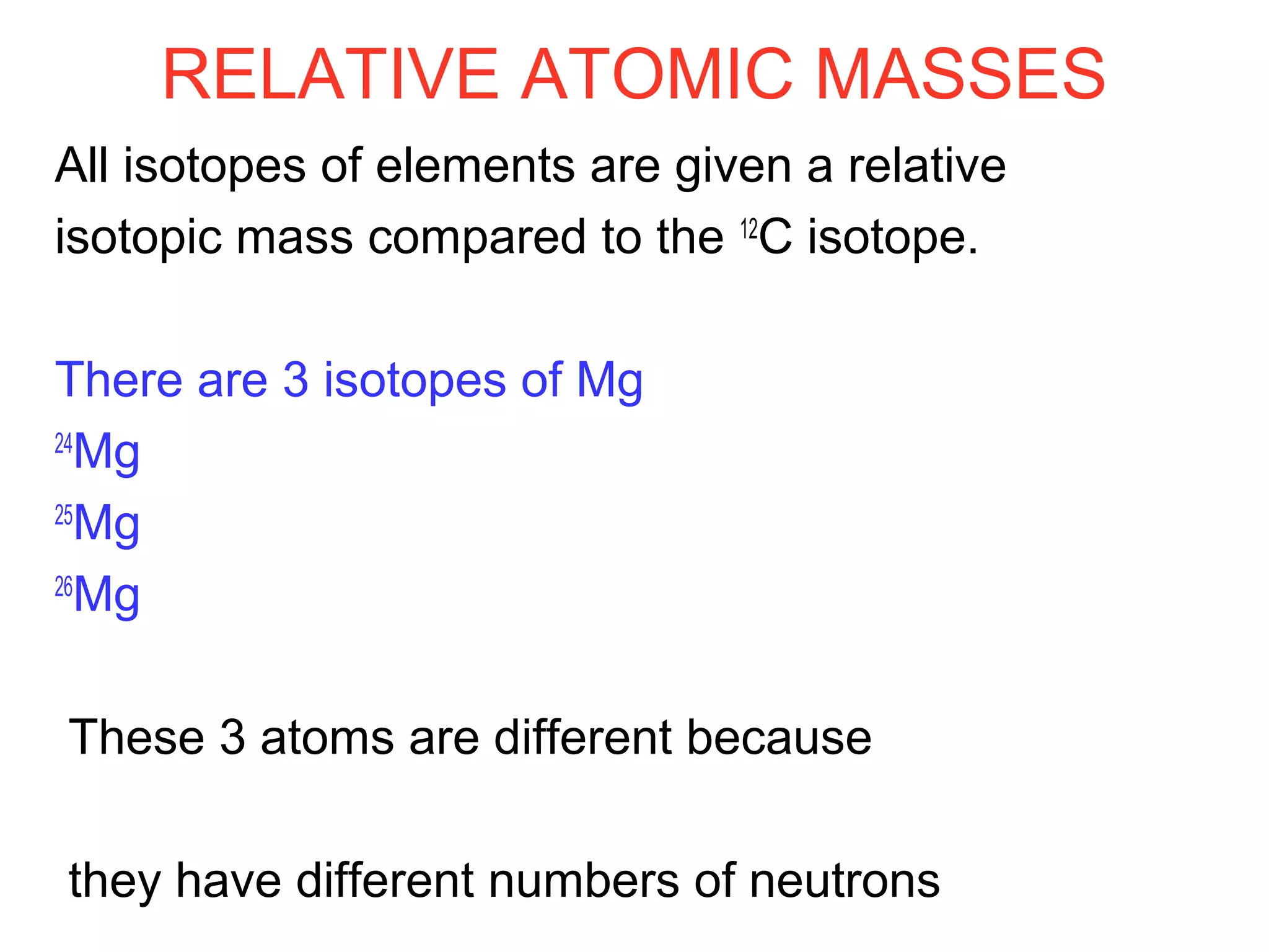 RELATIVE ATOMIC MASSES
All isotopes of elements are given a relative
isotopic mass compared to the 12
C isotope.
There are 3 isotopes of Mg
24
Mg
25
Mg
26
Mg
These 3 atoms are different because
they have different numbers of neutrons
 