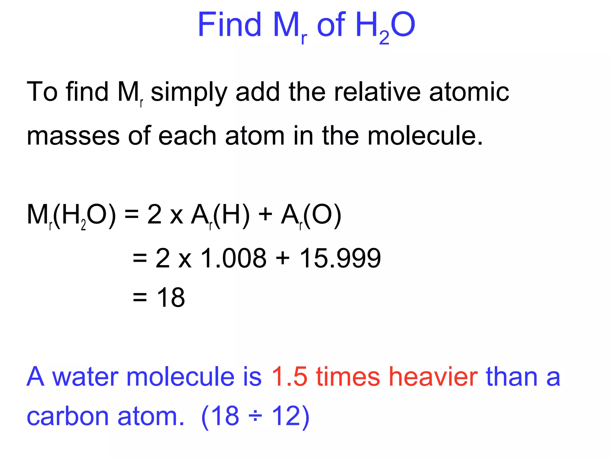 Find Mr of H2O
To find Mr simply add the relative atomic
masses of each atom in the molecule.
Mr(H2O) = 2 x Ar(H) + Ar(O)
= 2 x 1.008 + 15.999
= 18
A water molecule is 1.5 times heavier than a
carbon atom. (18 ÷ 12)
 