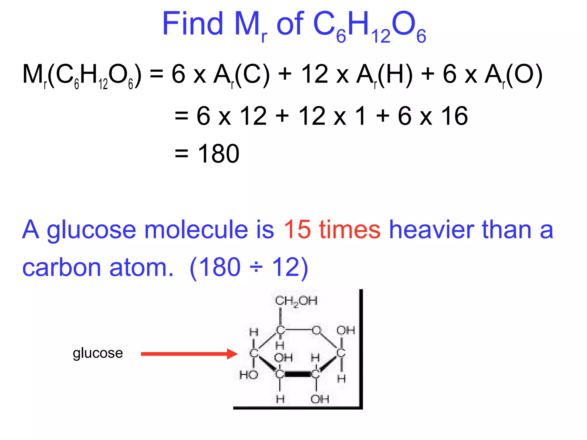 Find Mr of C6H12O6
Mr(C6H12O6) = 6 x Ar(C) + 12 x Ar(H) + 6 x Ar(O)
= 6 x 12 + 12 x 1 + 6 x 16
= 180
A glucose molecule is 15 times heavier than a
carbon atom. (180 ÷ 12)
glucose
 