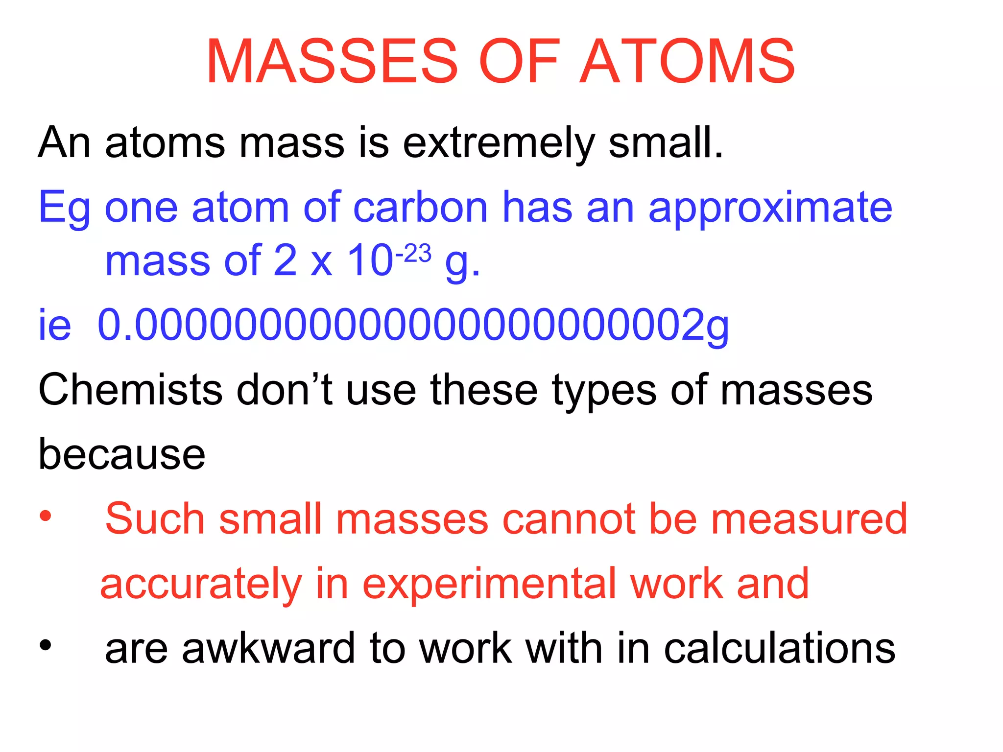 MASSES OF ATOMS
An atoms mass is extremely small.
Eg one atom of carbon has an approximate
mass of 2 x 10-23
g.
ie 0.00000000000000000000002g
Chemists don’t use these types of masses
because
• Such small masses cannot be measured
accurately in experimental work and
• are awkward to work with in calculations
 