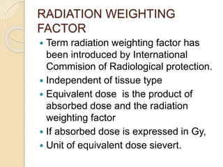 RADIATION WEIGHTING
FACTOR
 Term radiation weighting factor has
been introduced by International
Commision of Radiological protection.
 Independent of tissue type
 Equivalent dose is the product of
absorbed dose and the radiation
weighting factor
 If absorbed dose is expressed in Gy,
 Unit of equivalent dose sievert.
 