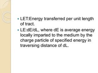  LET:Energy transferred per unit length
of tract.
 LE:dE/dL, where dE is average energy
locally imparted to the medium by the
charge particle of specified energy in
traversing distance of dL.
 