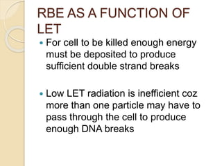 RBE AS A FUNCTION OF
LET
 For cell to be killed enough energy
must be deposited to produce
sufficient double strand breaks
 Low LET radiation is inefficient coz
more than one particle may have to
pass through the cell to produce
enough DNA breaks
 
