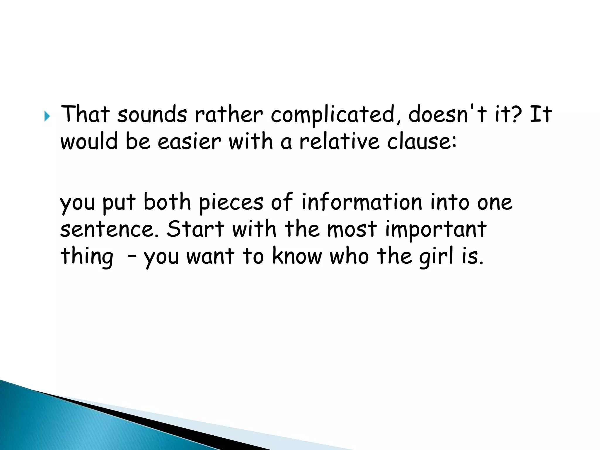 

That sounds rather complicated, doesn't it? It
would be easier with a relative clause:
you put both pieces of information into one
sentence. Start with the most important
thing – you want to know who the girl is.

 