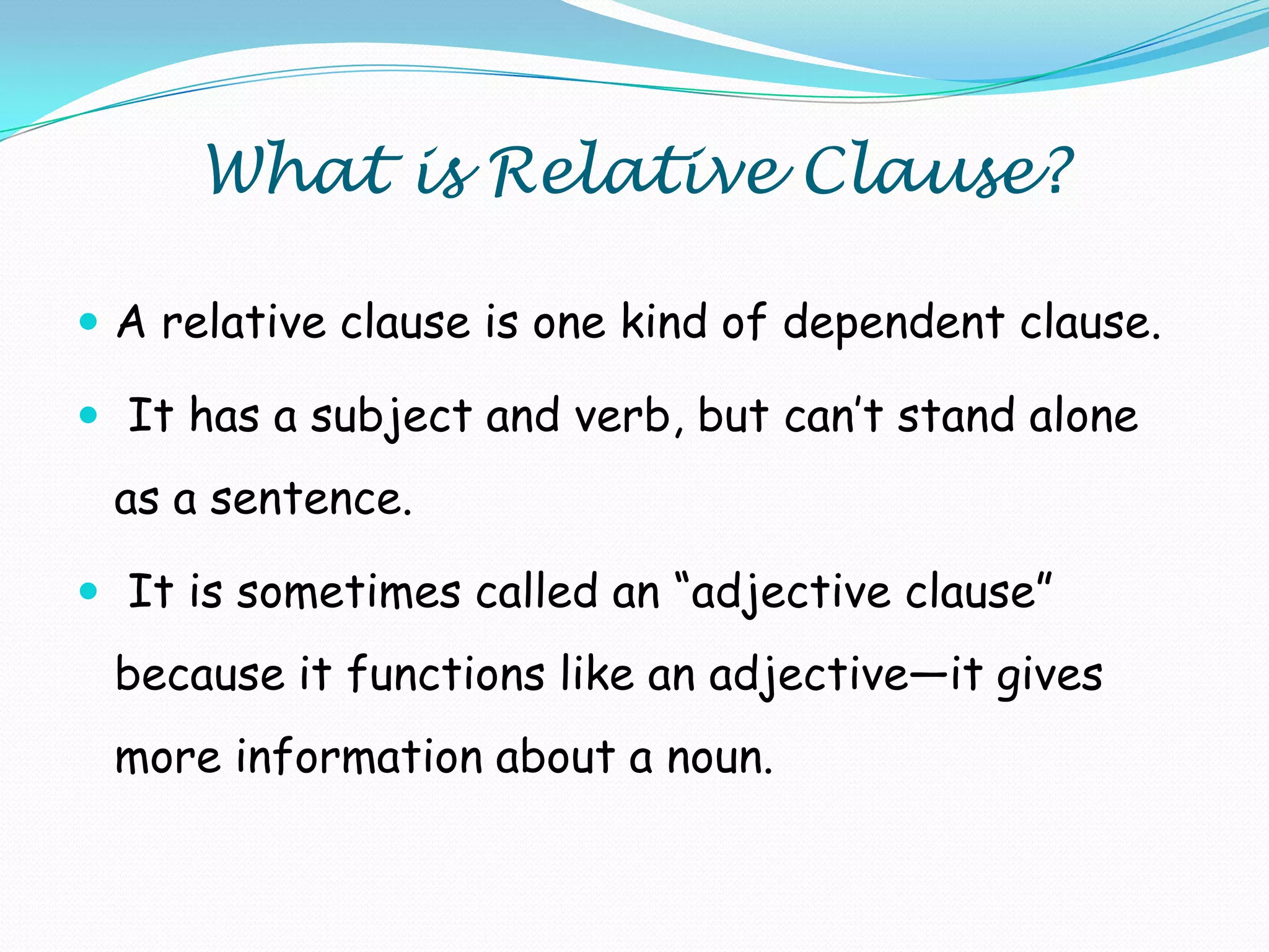 What is Relative Clause?
 A relative clause is one kind of dependent clause.
 It has a subject and verb, but can’t stand alone

as a sentence.
 It is sometimes called an ―adjective clause‖

because it functions like an adjective—it gives

more information about a noun.

 