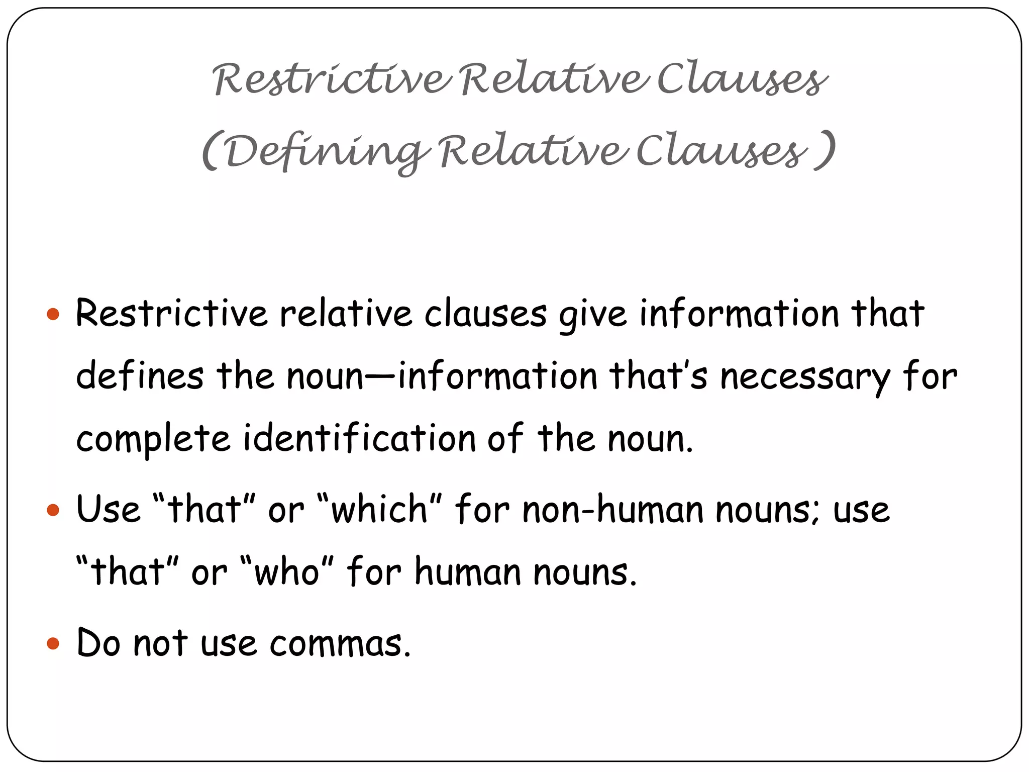 Restrictive Relative Clauses
(Defining Relative Clauses )

 Restrictive relative clauses give information that

defines the noun—information that’s necessary for
complete identification of the noun.
 Use ―that‖ or ―which‖ for non-human nouns; use

―that‖ or ―who‖ for human nouns.
 Do not use commas.

 