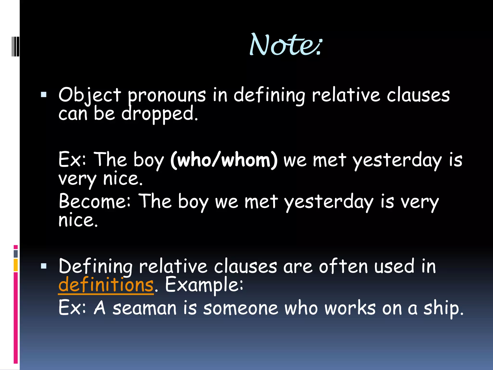 Note:
 Object pronouns in defining relative clauses

can be dropped.

Ex: The boy (who/whom) we met yesterday is
very nice.
Become: The boy we met yesterday is very
nice.
 Defining relative clauses are often used in
definitions. Example:
Ex: A seaman is someone who works on a ship.

 