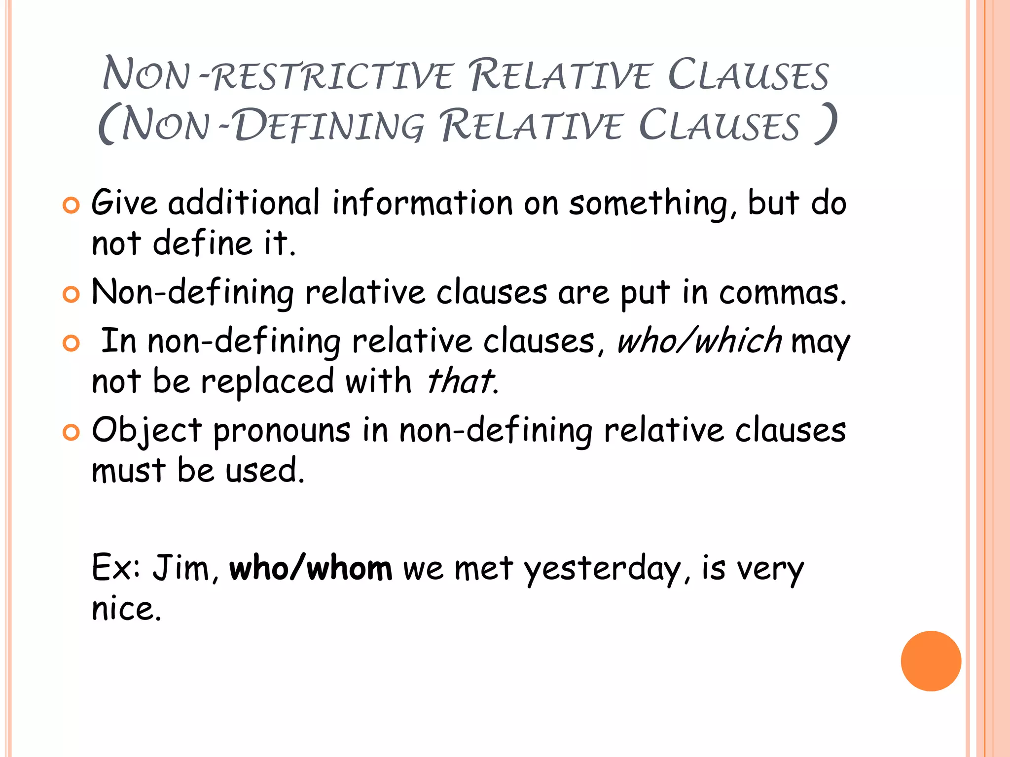 NON-RESTRICTIVE RELATIVE CLAUSES
(NON-DEFINING RELATIVE CLAUSES )
Give additional information on something, but do
not define it.
 Non-defining relative clauses are put in commas.
 In non-defining relative clauses, who/which may
not be replaced with that.
 Object pronouns in non-defining relative clauses
must be used.


Ex: Jim, who/whom we met yesterday, is very
nice.

 