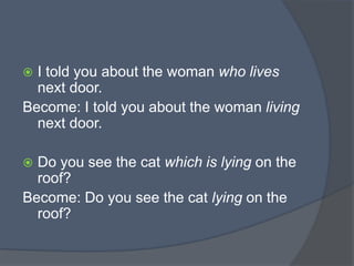 I told you about the woman who lives
next door.
Become: I told you about the woman living
next door.


Do you see the cat which is lying on the
roof?
Become: Do you see the cat lying on the
roof?


 