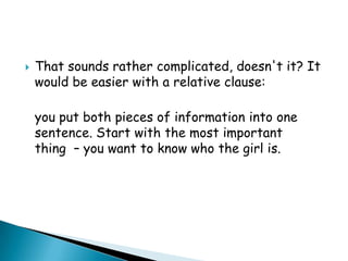 

That sounds rather complicated, doesn't it? It
would be easier with a relative clause:
you put both pieces of information into one
sentence. Start with the most important
thing – you want to know who the girl is.

 