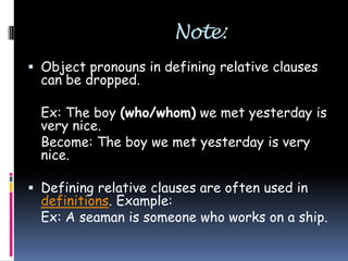Note:
 Object pronouns in defining relative clauses

can be dropped.

Ex: The boy (who/whom) we met yesterday is
very nice.
Become: The boy we met yesterday is very
nice.
 Defining relative clauses are often used in
definitions. Example:
Ex: A seaman is someone who works on a ship.

 