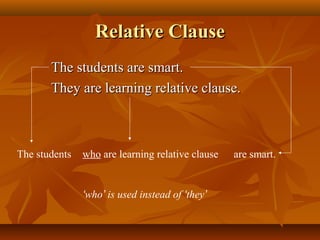 Relative Clause
The students are smart.
They are learning relative clause.

The students

who are learning relative clause

‘who’ is used instead of ‘they’

are smart.

 