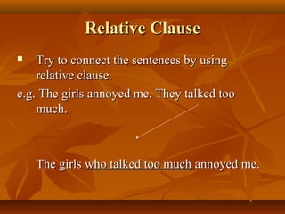 Relative Clause
Try to connect the sentences by using
relative clause.
e.g. The girls annoyed me. They talked too
much.


The girls who talked too much annoyed me.

 
