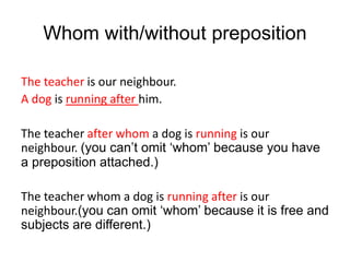 Whom with/without preposition
The teacher is our neighbour.
A dog is running after him.
The teacher after whom a dog is running is our
neighbour. (you can’t omit ‘whom’ because you have
a preposition attached.)
The teacher whom a dog is running after is our
neighbour.(you can omit ‘whom’ because it is free and
subjects are different.)
 