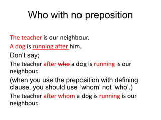 Who with no preposition
The teacher is our neighbour.
A dog is running after him.
Don’t say;
The teacher after who a dog is running is our
neighbour.
(when you use the preposition with defining
clause, you should use ‘whom’ not ‘who’.)
The teacher after whom a dog is running is our
neighbour.
 