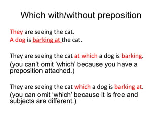 Which with/without preposition
They are seeing the cat.
A dog is barking at the cat.
They are seeing the cat at which a dog is barking.
(you can’t omit ‘which’ because you have a
preposition attached.)
They are seeing the cat which a dog is barking at.
(you can omit ‘which’ because it is free and
subjects are different.)
 