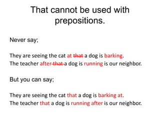 That cannot be used with
prepositions.
Never say;
They are seeing the cat at that a dog is barking.
The teacher after that a dog is running is our neighbor.
But you can say;
They are seeing the cat that a dog is barking at.
The teacher that a dog is running after is our neighbor.
 