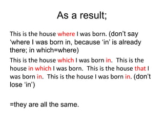 As a result;
This is the house where I was born. (don’t say
‘where I was born in, because ‘in’ is already
there; in which=where)
This is the house which I was born in. This is the
house in which I was born. This is the house that I
was born in. This is the house I was born in. (don’t
lose ‘in’)
=they are all the same.
 