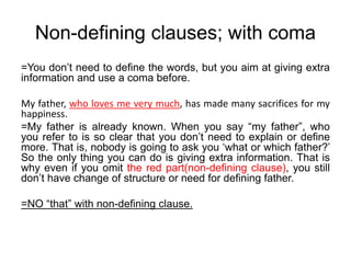 Non-defining clauses; with coma
=You don’t need to define the words, but you aim at giving extra
information and use a coma before.
My father, who loves me very much, has made many sacrifices for my
happiness.
=My father is already known. When you say “my father”, who
you refer to is so clear that you don’t need to explain or define
more. That is, nobody is going to ask you ‘what or which father?’
So the only thing you can do is giving extra information. That is
why even if you omit the red part(non-defining clause), you still
don’t have change of structure or need for defining father.
=NO “that” with non-defining clause.
 