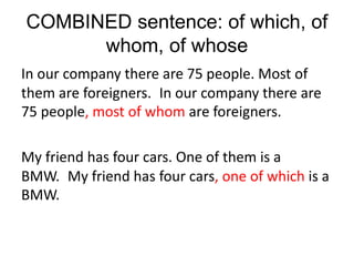 COMBINED sentence: of which, of
whom, of whose
In our company there are 75 people. Most of
them are foreigners. In our company there are
75 people, most of whom are foreigners.
My friend has four cars. One of them is a
BMW. My friend has four cars, one of which is a
BMW.
 