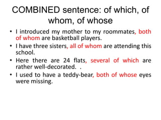 COMBINED sentence: of which, of
whom, of whose
• I introduced my mother to my roommates, both
of whom are basketball players.
• I have three sisters, all of whom are attending this
school.
• Here there are 24 flats, several of which are
rather well-decorated. .
• I used to have a teddy-bear, both of whose eyes
were missing.
 
