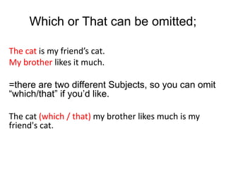 The cat is my friend’s cat.
My brother likes it much.
=there are two different Subjects, so you can omit
“which/that” if you’d like.
The cat (which / that) my brother likes much is my
friend's cat.
Which or That can be omitted;
 