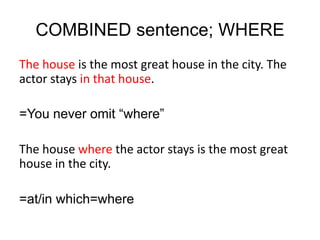 COMBINED sentence; WHERE
The house is the most great house in the city. The
actor stays in that house.
=You never omit “where”
The house where the actor stays is the most great
house in the city.
=at/in which=where
 