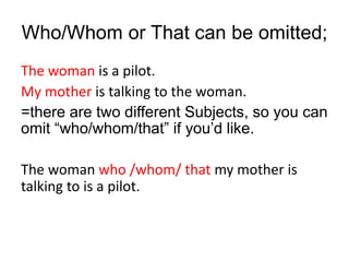 Who/Whom or That can be omitted;
The woman is a pilot.
My mother is talking to the woman.
=there are two different Subjects, so you can
omit “who/whom/that” if you’d like.
The woman who /whom/ that my mother is
talking to is a pilot.
 