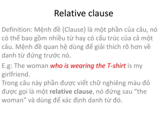 Relative clause 
Definition: Mệnh đề (Clause) là một phần của câu, nó 
có thể bao gồm nhiều từ hay có cấu trúc của cả một 
câu. Mệnh đề quan hệ dùng để giải thích rõ hơn về 
danh từ đứng trước nó. 
E.g: The woman who is wearing the T-shirt is my 
girlfriend. 
Trong câu này phần được viết chữ nghiêng màu đỏ 
được gọi là một relative clause, nó đứng sau “the 
woman” và dùng để xác định danh từ đó. 
 