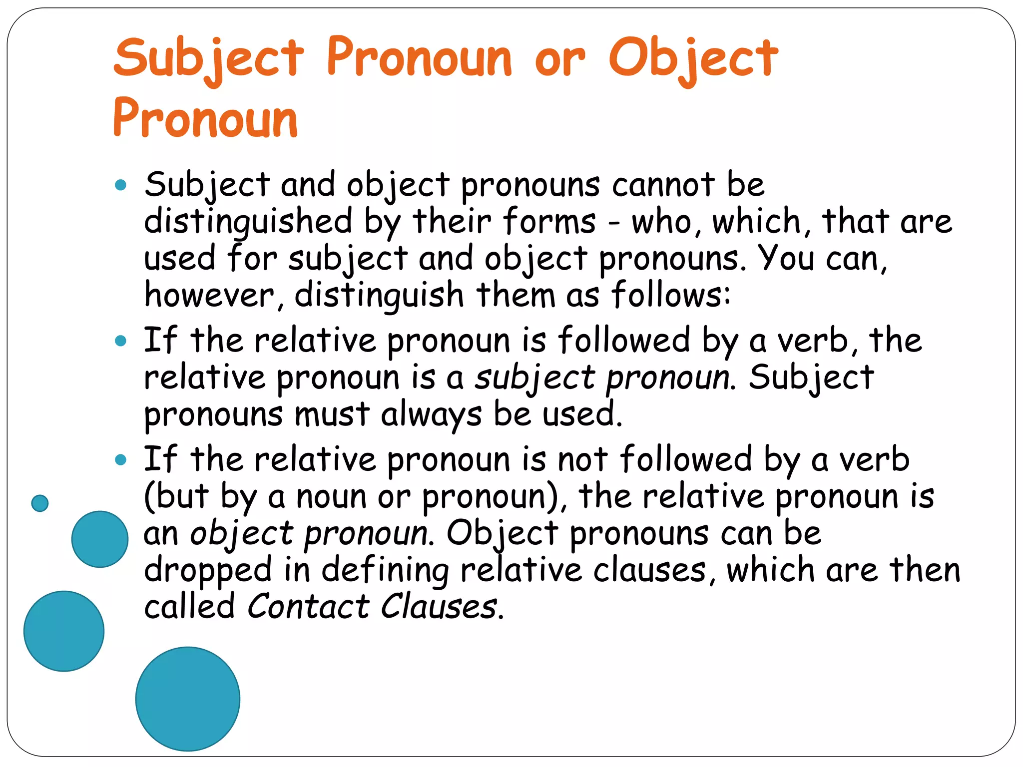 Subject Pronoun or Object
Pronoun
 Subject and object pronouns cannot be
distinguished by their forms - who, which, that are
used for subject and object pronouns. You can,
however, distinguish them as follows:
 If the relative pronoun is followed by a verb, the
relative pronoun is a subject pronoun. Subject
pronouns must always be used.
 If the relative pronoun is not followed by a verb
(but by a noun or pronoun), the relative pronoun is
an object pronoun. Object pronouns can be
dropped in defining relative clauses, which are then
called Contact Clauses.
 