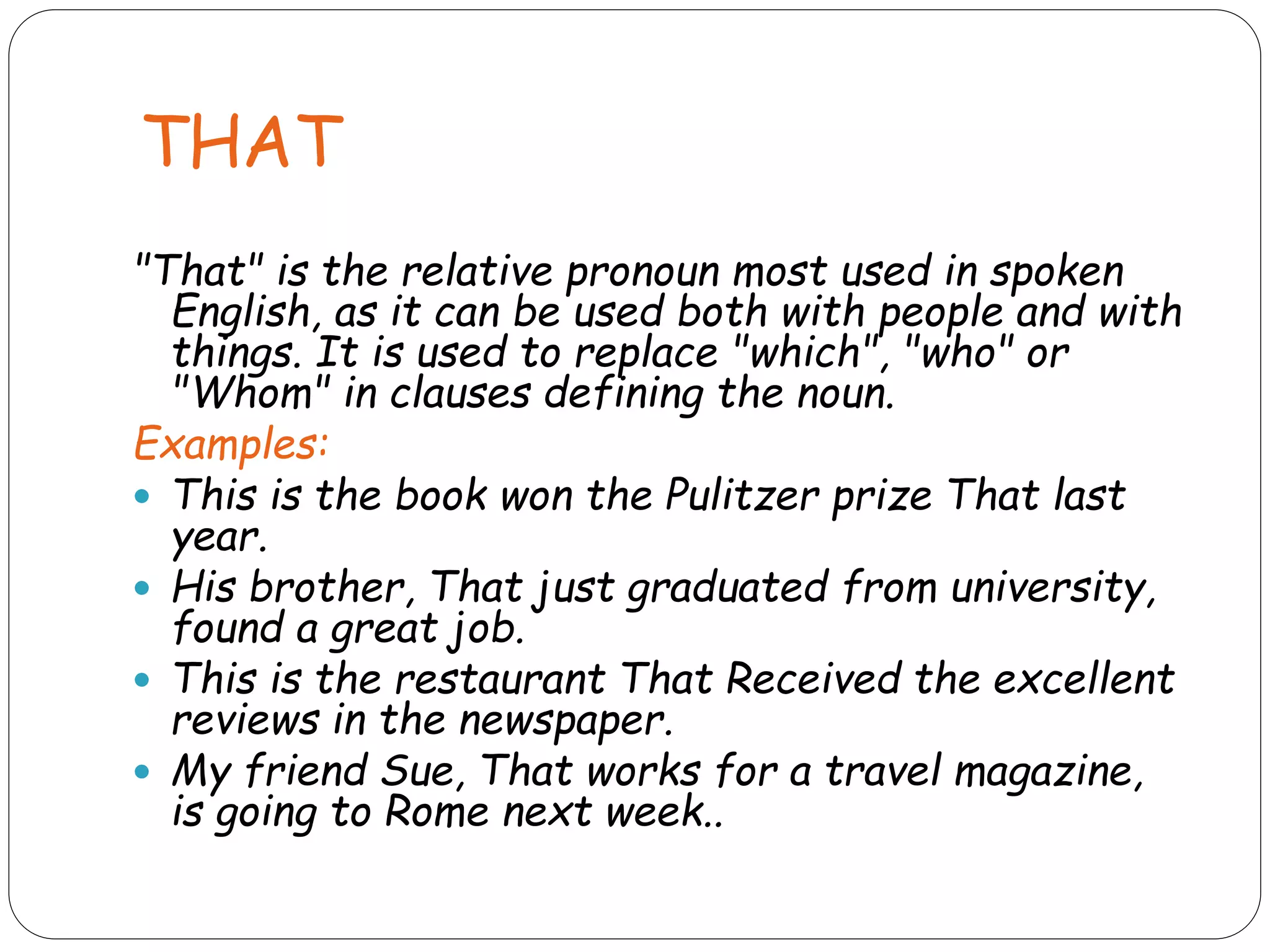 THAT
"That" is the relative pronoun most used in spoken
English, as it can be used both with people and with
things. It is used to replace "which", "who" or
"Whom" in clauses defining the noun.
Examples:
 This is the book won the Pulitzer prize That last
year.
 His brother, That just graduated from university,
found a great job.
 This is the restaurant That Received the excellent
reviews in the newspaper.
 My friend Sue, That works for a travel magazine,
is going to Rome next week..
 