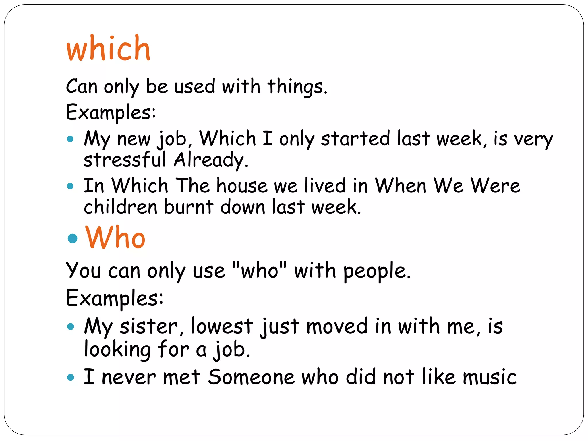 which
Can only be used with things.
Examples:
 My new job, Which I only started last week, is very
stressful Already.
 In Which The house we lived in When We Were
children burnt down last week.
 Who
You can only use "who" with people.
Examples:
 My sister, lowest just moved in with me, is
looking for a job.
 I never met Someone who did not like music
 