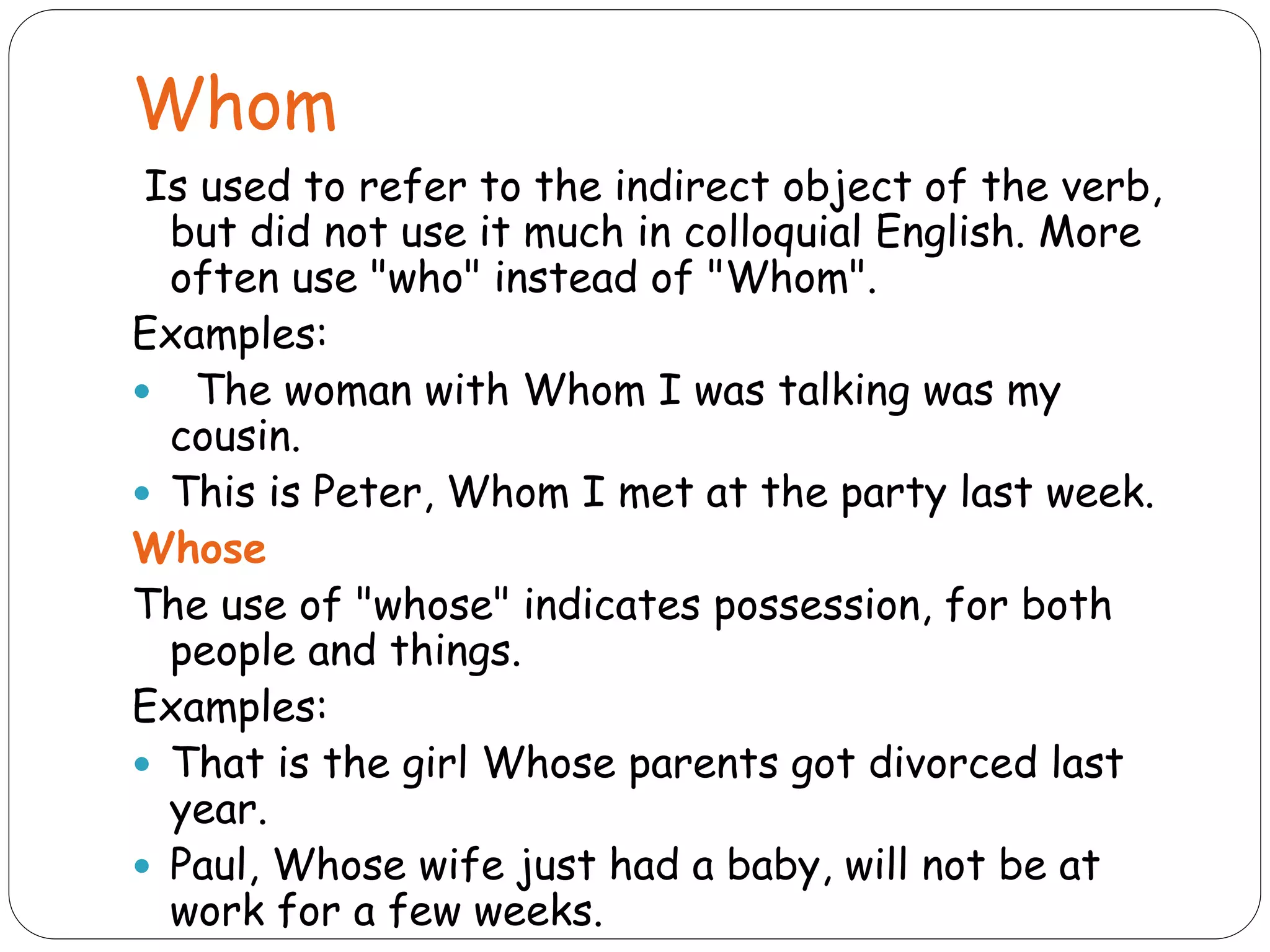 Whom
Is used to refer to the indirect object of the verb,
but did not use it much in colloquial English. More
often use "who" instead of "Whom".
Examples:
 The woman with Whom I was talking was my
cousin.
 This is Peter, Whom I met at the party last week.
Whose
The use of "whose" indicates possession, for both
people and things.
Examples:
 That is the girl Whose parents got divorced last
year.
 Paul, Whose wife just had a baby, will not be at
work for a few weeks.
 