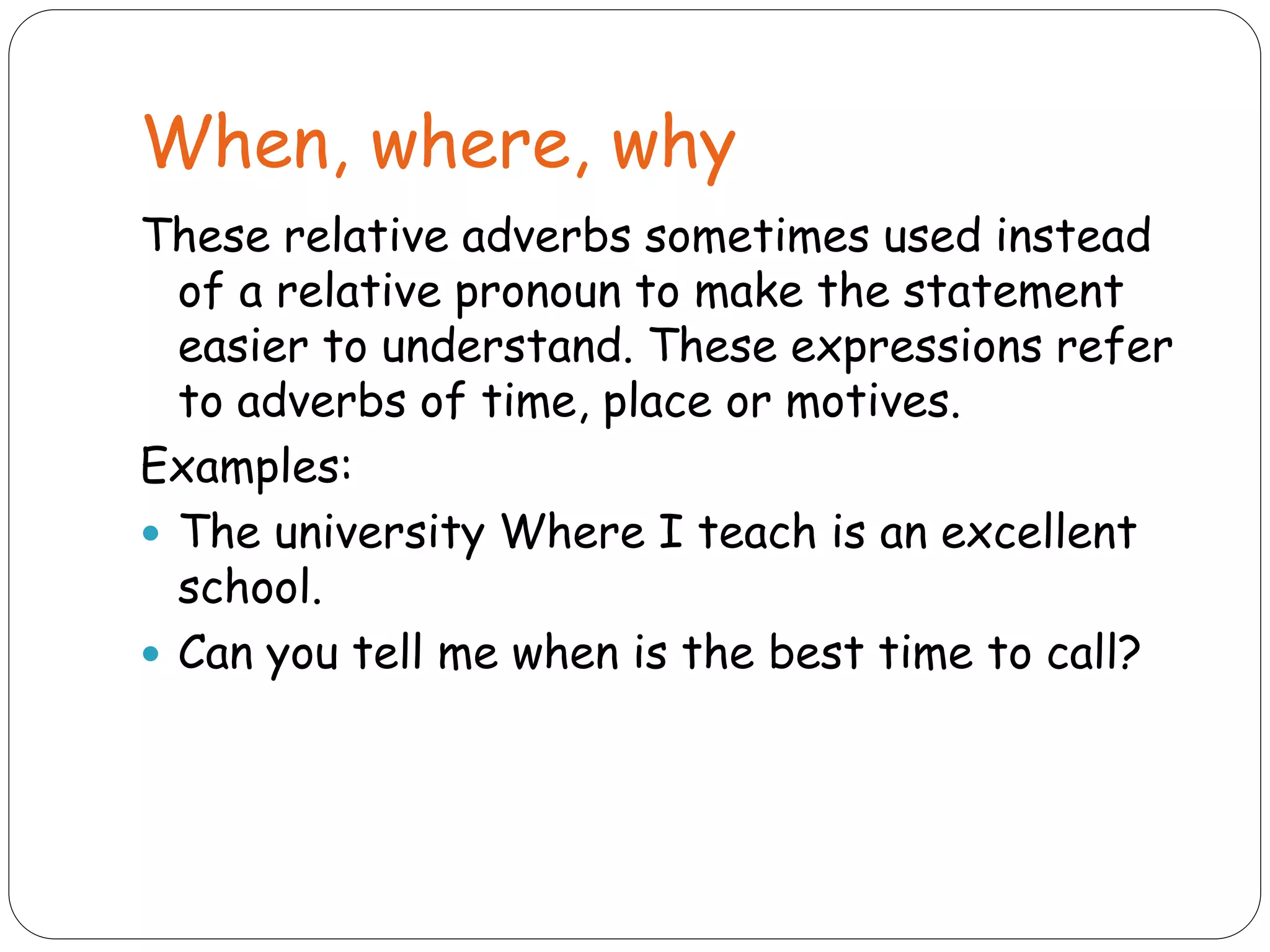 When, where, why
These relative adverbs sometimes used instead
of a relative pronoun to make the statement
easier to understand. These expressions refer
to adverbs of time, place or motives.
Examples:
 The university Where I teach is an excellent
school.
 Can you tell me when is the best time to call?
 