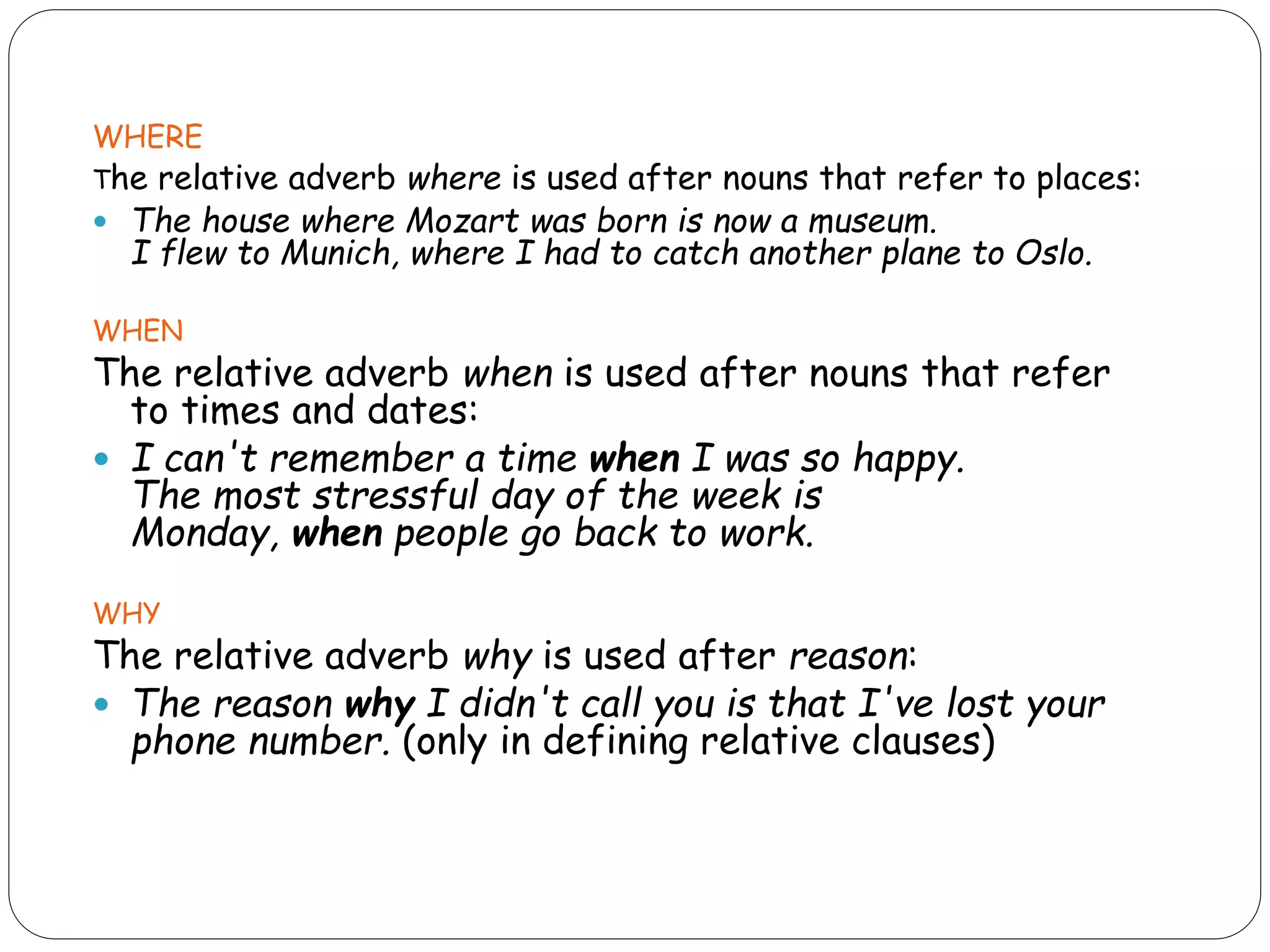 WHERE
The relative adverb where is used after nouns that refer to places:
 The house where Mozart was born is now a museum.
I flew to Munich, where I had to catch another plane to Oslo.
WHEN
The relative adverb when is used after nouns that refer
to times and dates:
 I can't remember a time when I was so happy.
The most stressful day of the week is
Monday, when people go back to work.
WHY
The relative adverb why is used after reason:
 The reason why I didn't call you is that I've lost your
phone number. (only in defining relative clauses)
 