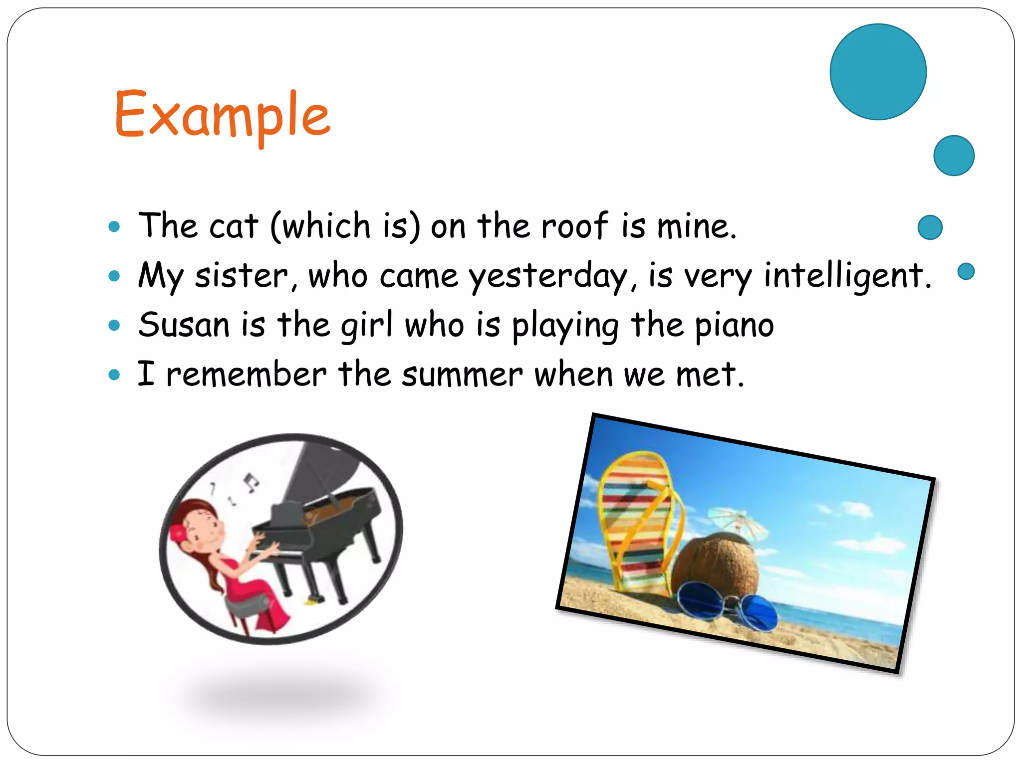 Example
 The cat (which is) on the roof is mine.
 My sister, who came yesterday, is very intelligent.
 Susan is the girl who is playing the piano
 I remember the summer when we met.
 