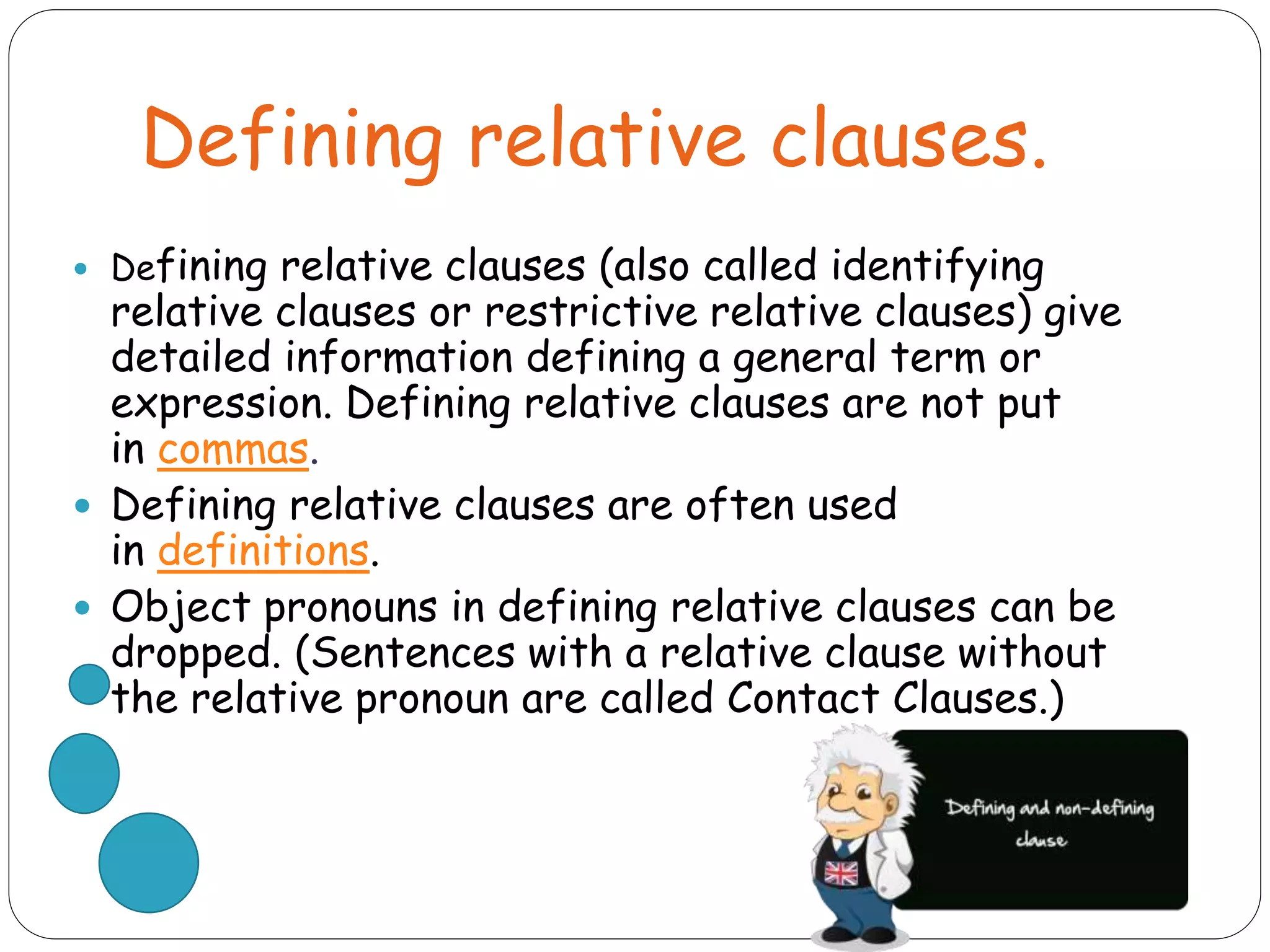 Defining relative clauses.
 Defining relative clauses (also called identifying
relative clauses or restrictive relative clauses) give
detailed information defining a general term or
expression. Defining relative clauses are not put
in commas.
 Defining relative clauses are often used
in definitions.
 Object pronouns in defining relative clauses can be
dropped. (Sentences with a relative clause without
the relative pronoun are called Contact Clauses.)
 