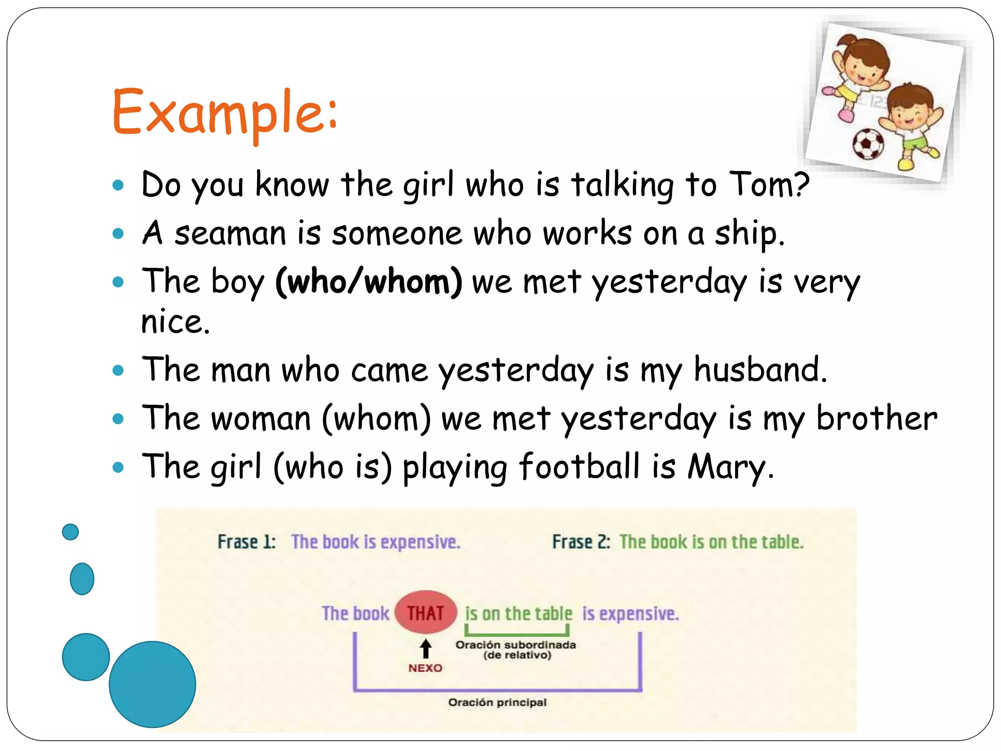 Example:
 Do you know the girl who is talking to Tom?
 A seaman is someone who works on a ship.
 The boy (who/whom) we met yesterday is very
nice.
 The man who came yesterday is my husband.
 The woman (whom) we met yesterday is my brother
 The girl (who is) playing football is Mary.
 