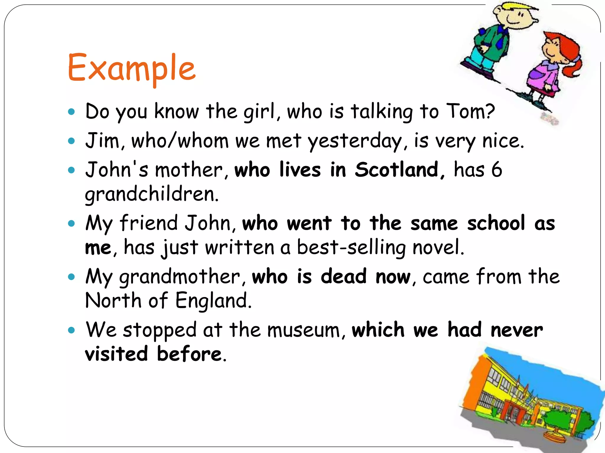 Example
 Do you know the girl, who is talking to Tom?
 Jim, who/whom we met yesterday, is very nice.
 John's mother, who lives in Scotland, has 6
grandchildren.
 My friend John, who went to the same school as
me, has just written a best-selling novel.
 My grandmother, who is dead now, came from the
North of England.
 We stopped at the museum, which we had never
visited before.
 